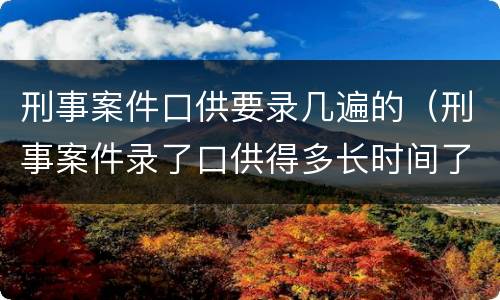 刑事案件口供要录几遍的（刑事案件录了口供得多长时间了处理）