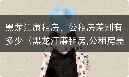 黑龙江廉租房、公租房差别有多少（黑龙江廉租房,公租房差别有多少套）