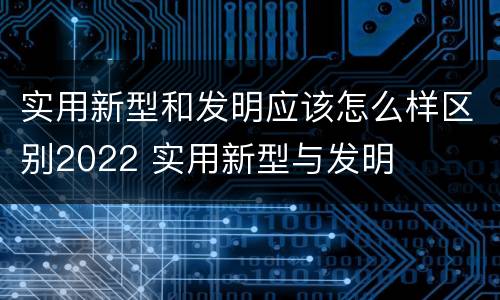 实用新型和发明应该怎么样区别2022 实用新型与发明