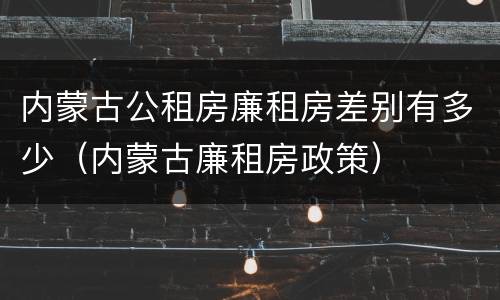 内蒙古公租房廉租房差别有多少（内蒙古廉租房政策）