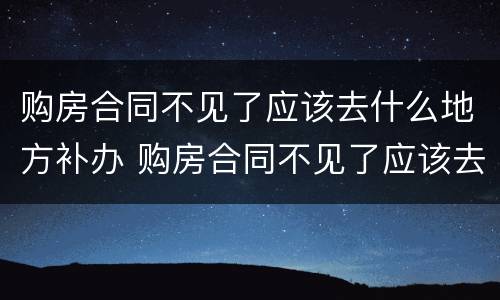 购房合同不见了应该去什么地方补办 购房合同不见了应该去什么地方补办呢