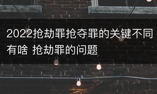2022抢劫罪抢夺罪的关键不同有啥 抢劫罪的问题