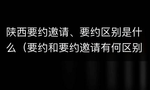 陕西要约邀请、要约区别是什么（要约和要约邀请有何区别?）