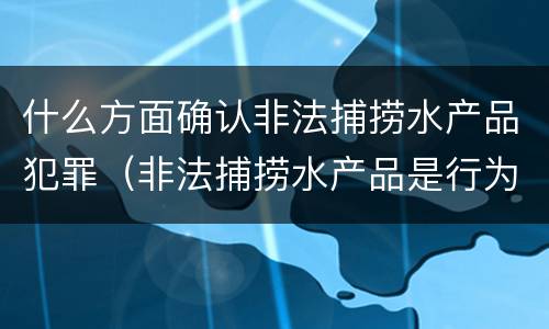什么方面确认非法捕捞水产品犯罪（非法捕捞水产品是行为犯还是结果犯）