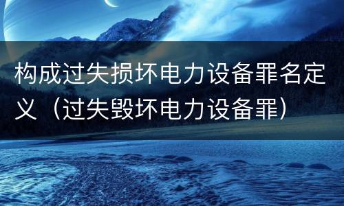 构成过失损坏电力设备罪名定义（过失毁坏电力设备罪）