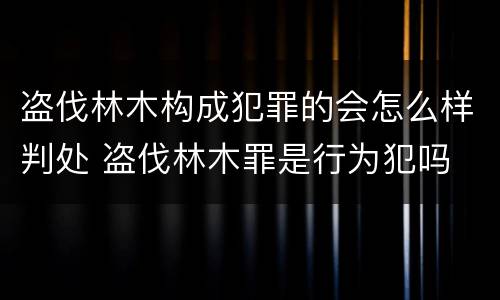 盗伐林木构成犯罪的会怎么样判处 盗伐林木罪是行为犯吗