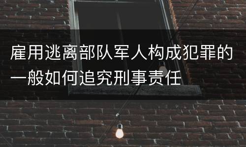 雇用逃离部队军人构成犯罪的一般如何追究刑事责任