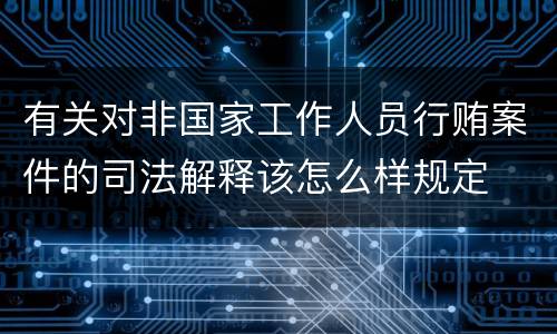 有关对非国家工作人员行贿案件的司法解释该怎么样规定