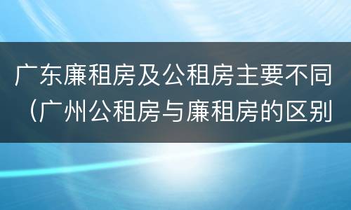 广东廉租房及公租房主要不同（广州公租房与廉租房的区别）