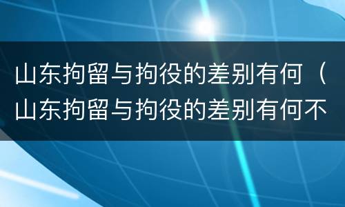 山东拘留与拘役的差别有何（山东拘留与拘役的差别有何不同）