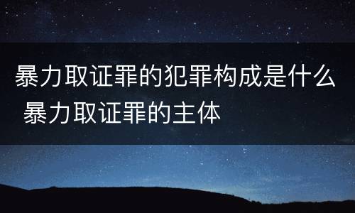 暴力取证罪的犯罪构成是什么 暴力取证罪的主体