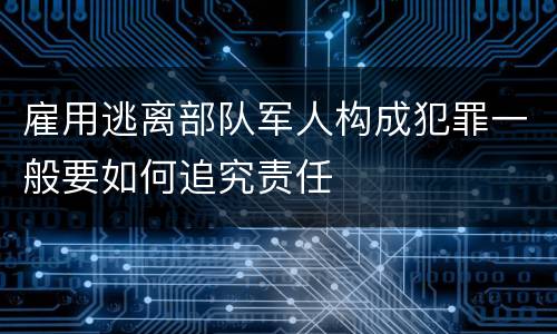 雇用逃离部队军人构成犯罪一般要如何追究责任