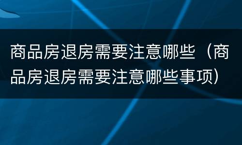 商品房退房需要注意哪些（商品房退房需要注意哪些事项）