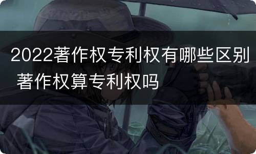 2022著作权专利权有哪些区别 著作权算专利权吗