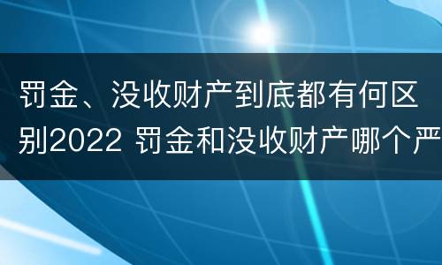 罚金、没收财产到底都有何区别2022 罚金和没收财产哪个严重