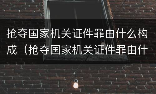 抢夺国家机关证件罪由什么构成（抢夺国家机关证件罪由什么构成犯罪）