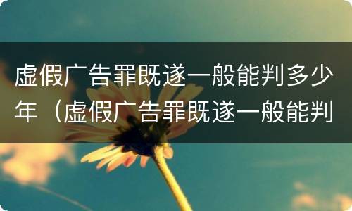 虚假广告罪既遂一般能判多少年（虚假广告罪既遂一般能判多少年徒刑）