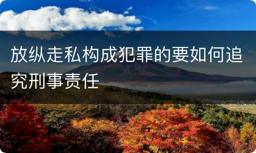 放纵走私构成犯罪的要如何追究刑事责任