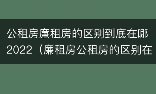 公租房廉租房的区别到底在哪2022（廉租房公租房的区别在哪里）