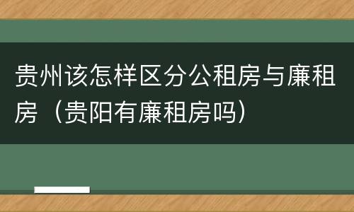 贵州该怎样区分公租房与廉租房（贵阳有廉租房吗）
