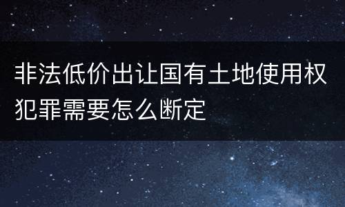 非法低价出让国有土地使用权犯罪需要怎么断定