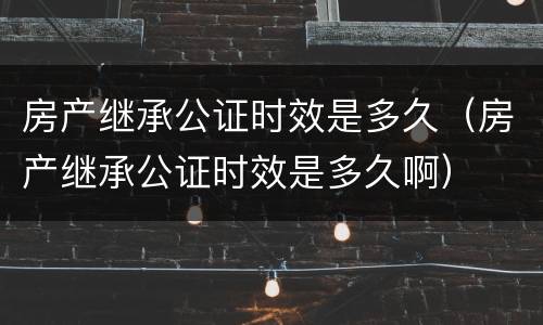 房产继承公证时效是多久（房产继承公证时效是多久啊）