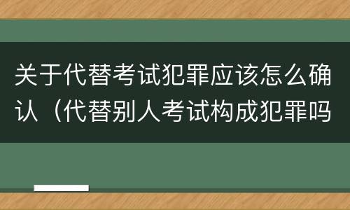 关于代替考试犯罪应该怎么确认（代替别人考试构成犯罪吗）