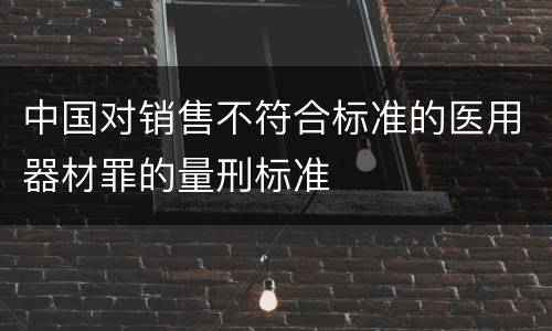 中国对销售不符合标准的医用器材罪的量刑标准