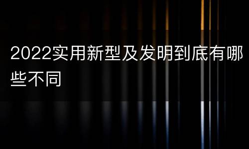 2022实用新型及发明到底有哪些不同