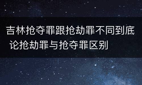 吉林抢夺罪跟抢劫罪不同到底 论抢劫罪与抢夺罪区别