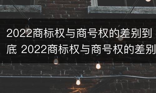 2022商标权与商号权的差别到底 2022商标权与商号权的差别到底有多大