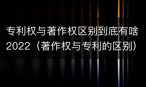 专利权与著作权区别到底有啥2022（著作权与专利的区别）