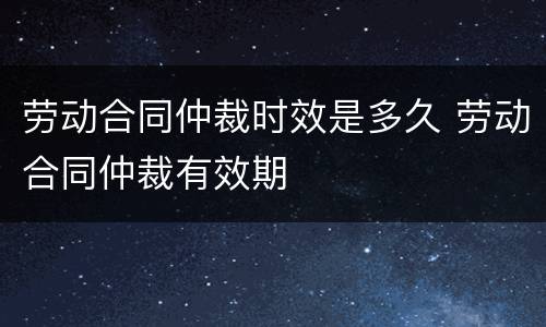 劳动合同仲裁时效是多久 劳动合同仲裁有效期