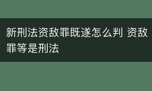 新刑法资敌罪既遂怎么判 资敌罪等是刑法