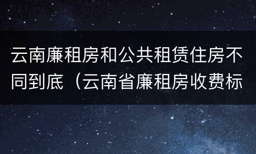 云南廉租房和公共租赁住房不同到底（云南省廉租房收费标准）