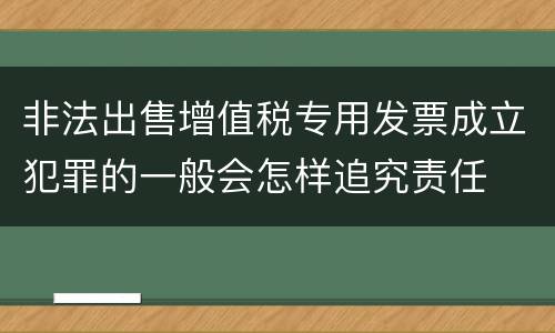 非法出售增值税专用发票成立犯罪的一般会怎样追究责任