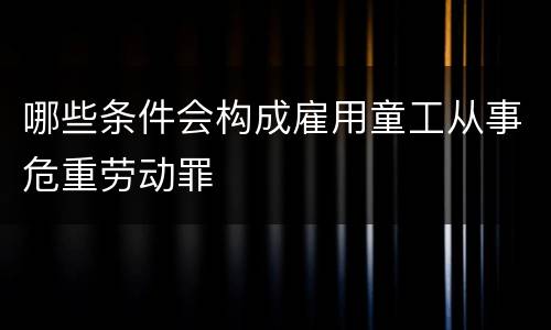 哪些条件会构成雇用童工从事危重劳动罪