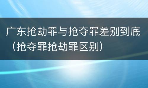 广东抢劫罪与抢夺罪差别到底（抢夺罪抢劫罪区别）