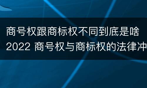 商号权跟商标权不同到底是啥2022 商号权与商标权的法律冲突与解决