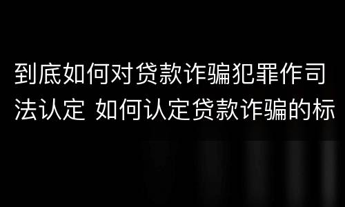 到底如何对贷款诈骗犯罪作司法认定 如何认定贷款诈骗的标准