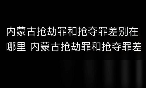 内蒙古抢劫罪和抢夺罪差别在哪里 内蒙古抢劫罪和抢夺罪差别在哪里呢