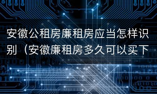 安徽公租房廉租房应当怎样识别（安徽廉租房多久可以买下来）
