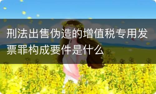 刑法出售伪造的增值税专用发票罪构成要件是什么