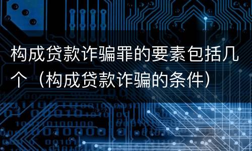 构成贷款诈骗罪的要素包括几个（构成贷款诈骗的条件）