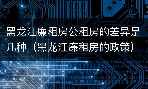 黑龙江廉租房公租房的差异是几种（黑龙江廉租房的政策）
