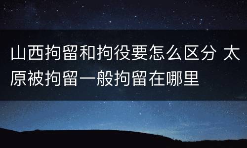 山西拘留和拘役要怎么区分 太原被拘留一般拘留在哪里