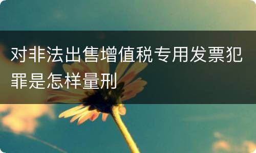对非法出售增值税专用发票犯罪是怎样量刑