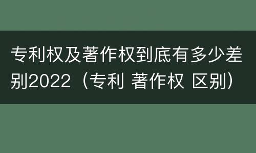 专利权及著作权到底有多少差别2022（专利 著作权 区别）