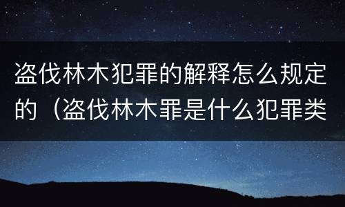 盗伐林木犯罪的解释怎么规定的（盗伐林木罪是什么犯罪类型）