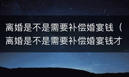 离婚是不是需要补偿婚宴钱（离婚是不是需要补偿婚宴钱才能离婚）